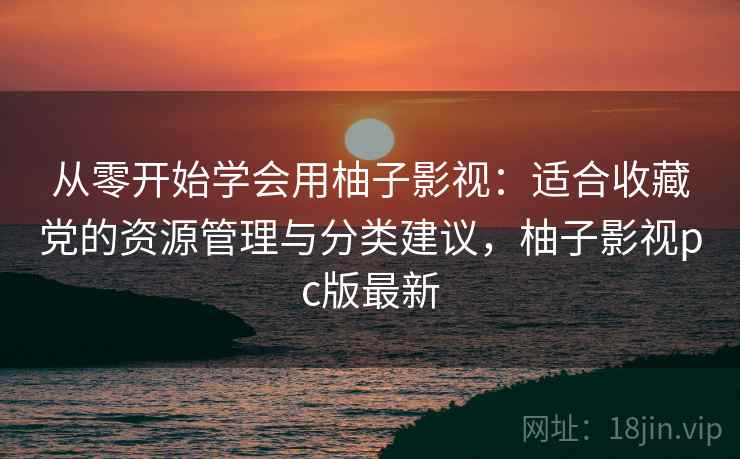 从零开始学会用柚子影视:适合收藏党的资源管理与分类建议,柚子影视pc版最新 从零开始学会用柚子影视:适合收藏党的资源管理与分类建议,柚子影视pc版最新