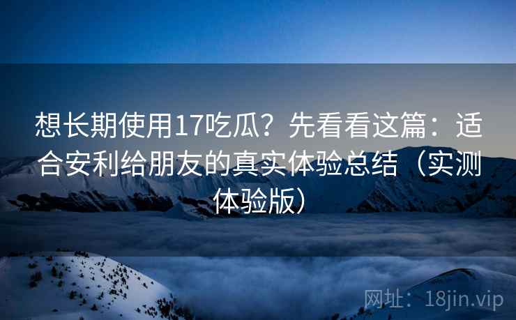 想长期使用17吃瓜?先看看这篇:适合安利给朋友的真实体验总结(实测体验版) 想长期使用17吃瓜?先看看这篇:适合安利给朋友的真实体验总结(实测体验版)