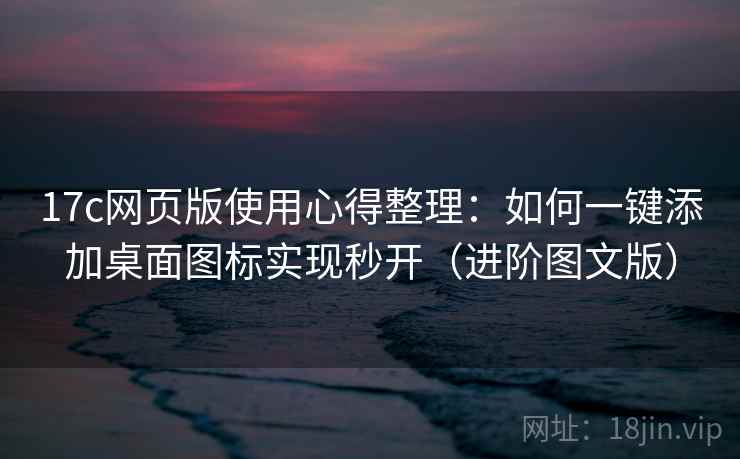 17c网页版使用心得整理：如何一键添加桌面图标实现秒开（进阶图文版）