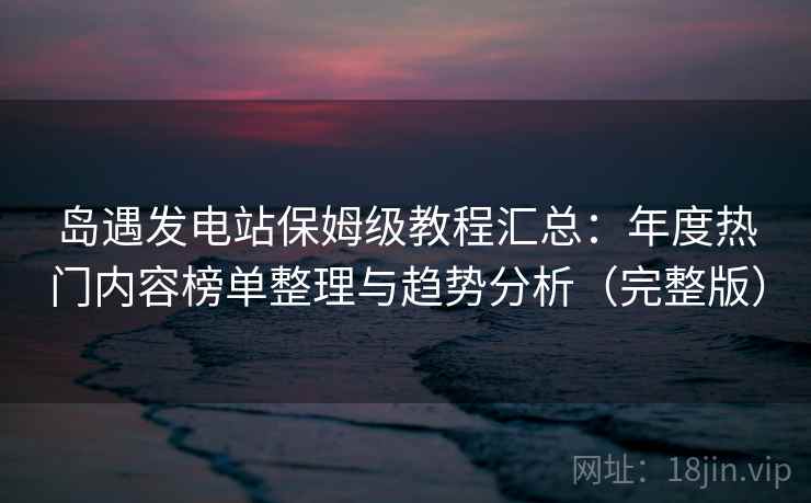 岛遇发电站保姆级教程汇总：年度热门内容榜单整理与趋势分析（完整版）