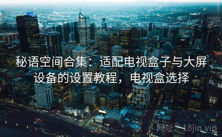 秘语空间合集:适配电视盒子与大屏设备的设置教程,电视盒选择 秘语空间合集:适配电视盒子与大屏设备的设置教程,电视盒选择