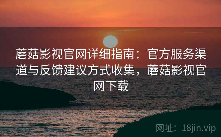 蘑菇影视官网详细指南：官方服务渠道与反馈建议方式收集，蘑菇影视官网下载