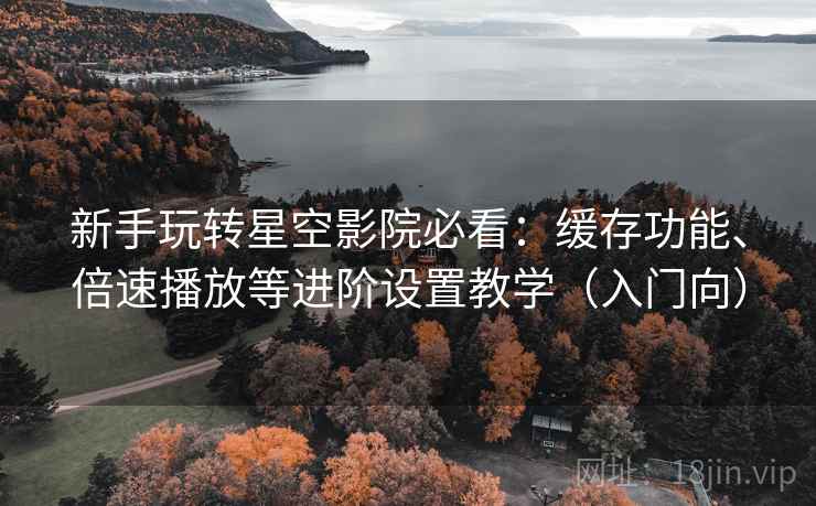新手玩转星空影院必看:缓存功能、倍速播放等进阶设置教学(入门向) 新手玩转星空影院必看:缓存功能、倍速播放等进阶设置教学(入门向)