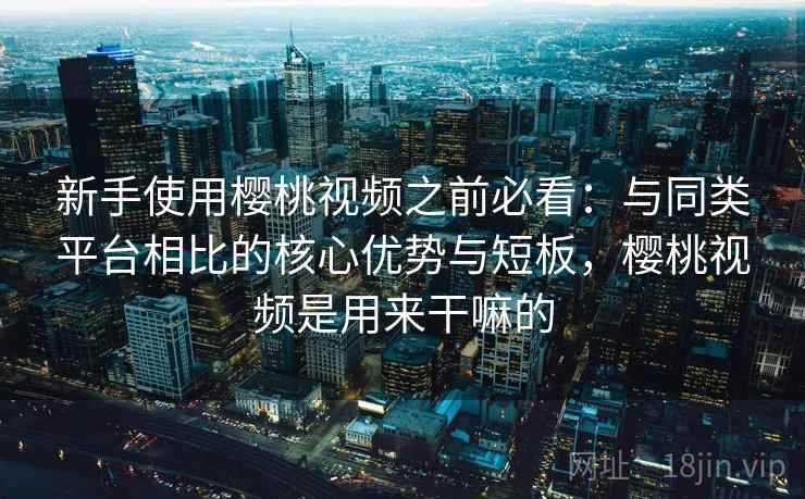 新手使用樱桃视频之前必看：与同类平台相比的核心优势与短板，樱桃视频是用来干嘛的