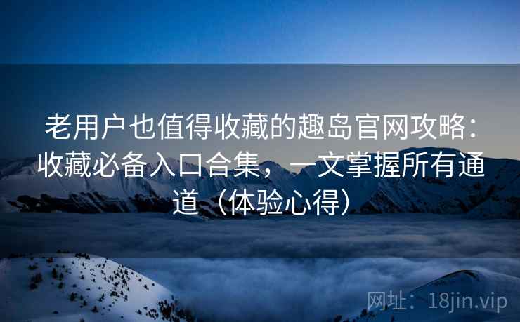 老用户也值得收藏的趣岛官网攻略：收藏必备入口合集，一文掌握所有通道（体验心得）
