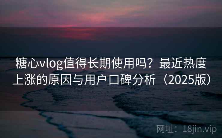 糖心vlog值得长期使用吗？最近热度上涨的原因与用户口碑分析（2025版）