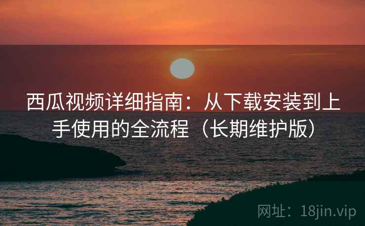 西瓜视频详细指南：从下载安装到上手使用的全流程（长期维护版）