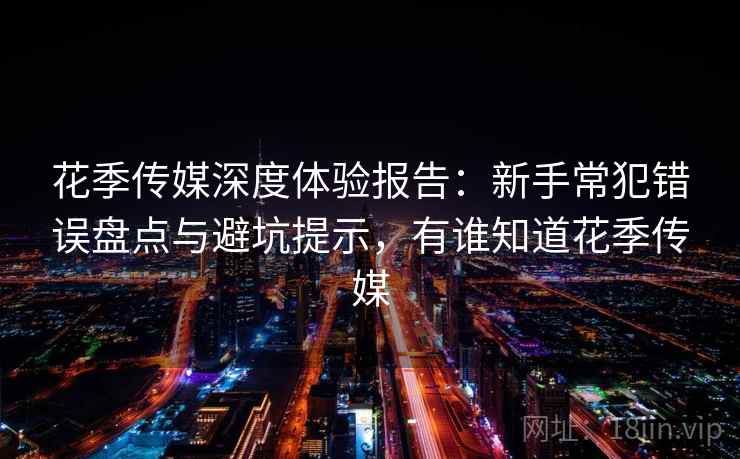 花季传媒深度体验报告：新手常犯错误盘点与避坑提示，有谁知道花季传媒