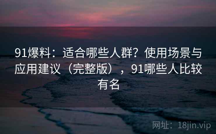 91爆料：适合哪些人群？使用场景与应用建议（完整版），91哪些人比较有名