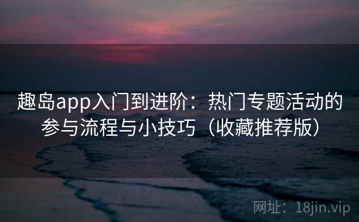 趣岛app入门到进阶：热门专题活动的参与流程与小技巧（收藏推荐版）