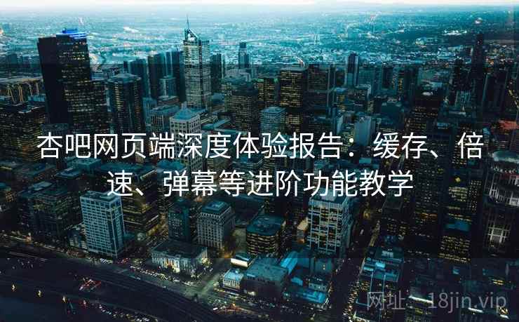 杏吧网页端深度体验报告：缓存、倍速、弹幕等进阶功能教学