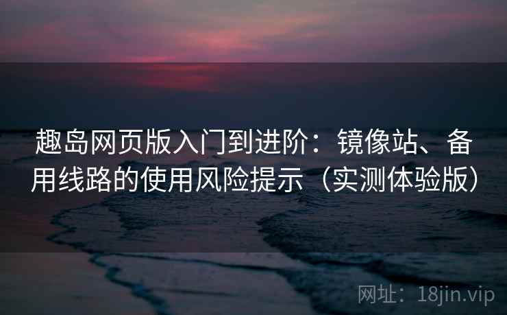 趣岛网页版入门到进阶：镜像站、备用线路的使用风险提示（实测体验版）