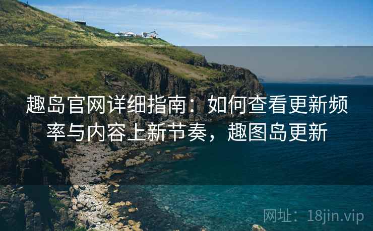 趣岛官网详细指南：如何查看更新频率与内容上新节奏，趣图岛更新