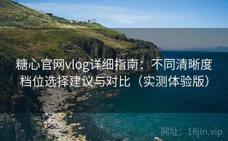 糖心官网vlog详细指南：不同清晰度档位选择建议与对比（实测体验版）