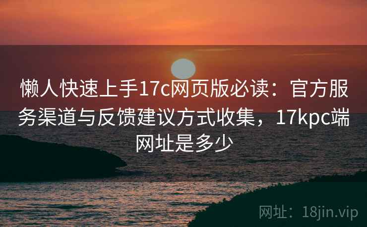 懒人快速上手17c网页版必读：官方服务渠道与反馈建议方式收集，17kpc端网址是多少