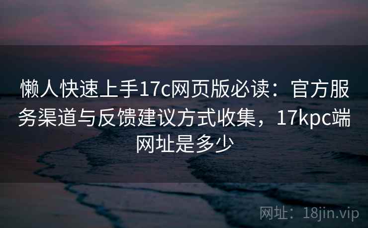 懒人快速上手17c网页版必读：官方服务渠道与反馈建议方式收集，17kpc端网址是多少