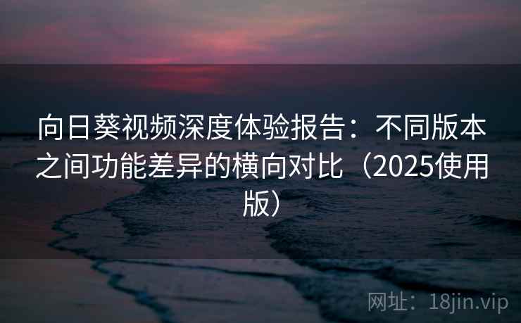 向日葵视频深度体验报告：不同版本之间功能差异的横向对比（2025使用版）