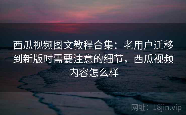 西瓜视频图文教程合集：老用户迁移到新版时需要注意的细节，西瓜视频内容怎么样