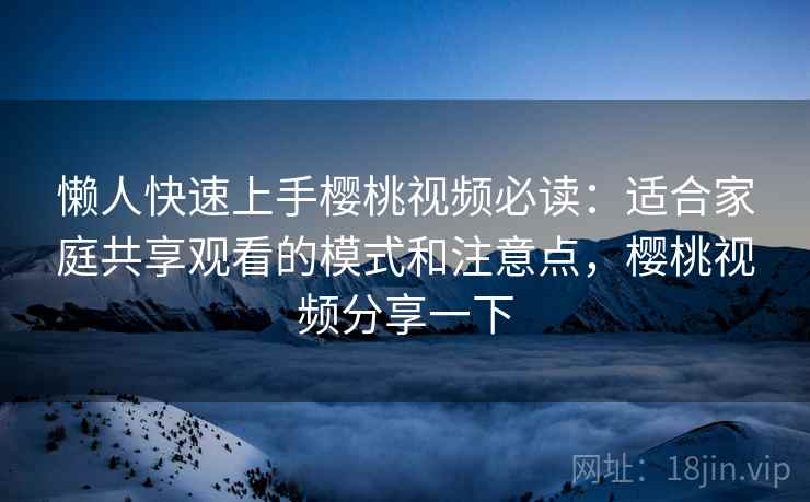 懒人快速上手樱桃视频必读：适合家庭共享观看的模式和注意点，樱桃视频分享一下