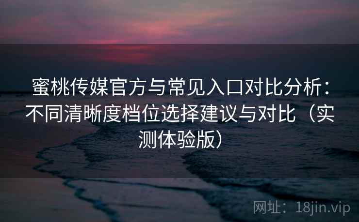 蜜桃传媒官方与常见入口对比分析：不同清晰度档位选择建议与对比（实测体验版）