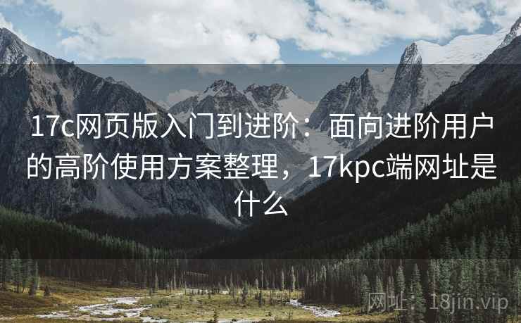 17c网页版入门到进阶：面向进阶用户的高阶使用方案整理，17kpc端网址是什么