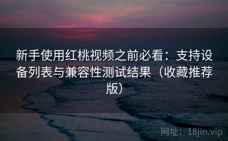 新手使用红桃视频之前必看：支持设备列表与兼容性测试结果（收藏推荐版）