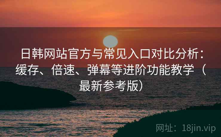 日韩网站官方与常见入口对比分析：缓存、倍速、弹幕等进阶功能教学（最新参考版）