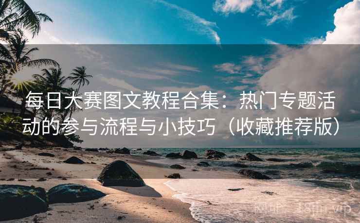 每日大赛图文教程合集：热门专题活动的参与流程与小技巧（收藏推荐版）