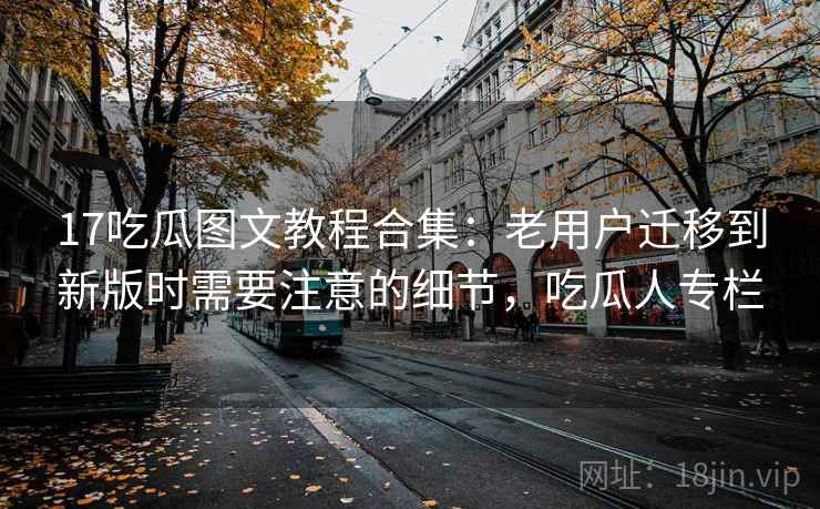 17吃瓜图文教程合集：老用户迁移到新版时需要注意的细节，吃瓜人专栏