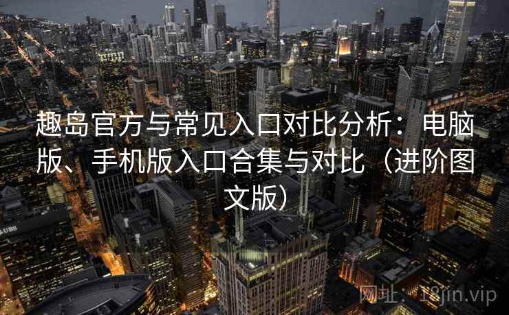趣岛官方与常见入口对比分析：电脑版、手机版入口合集与对比（进阶图文版）
