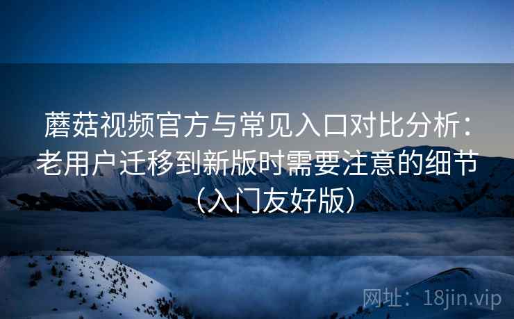 蘑菇视频官方与常见入口对比分析：老用户迁移到新版时需要注意的细节（入门友好版）
