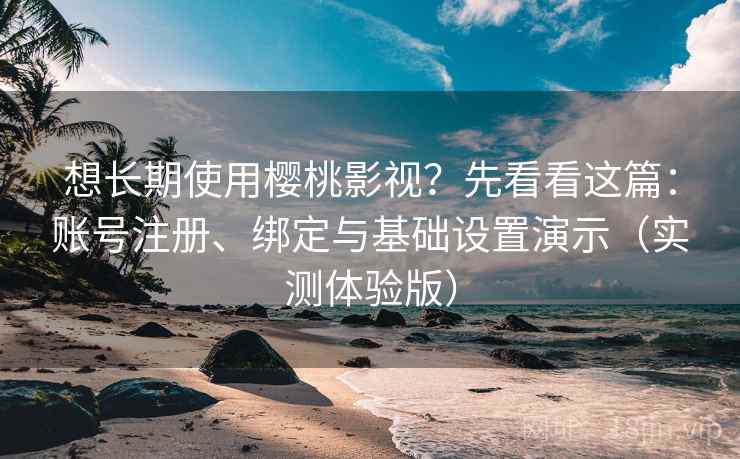 想长期使用樱桃影视？先看看这篇：账号注册、绑定与基础设置演示（实测体验版）