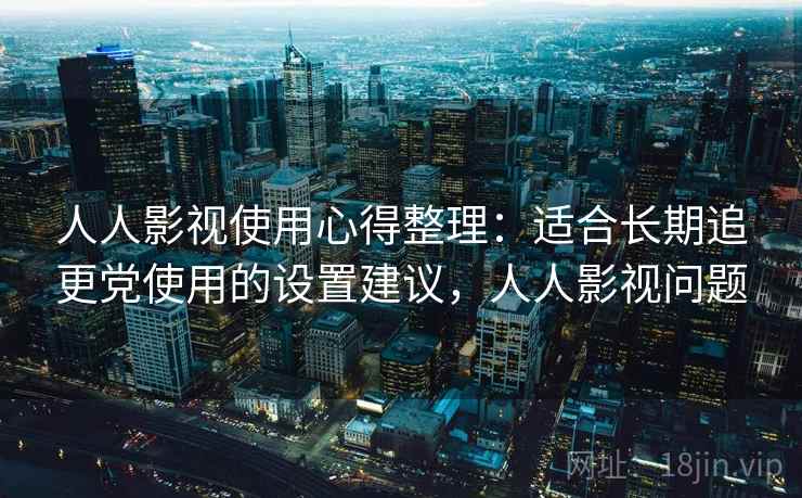 人人影视使用心得整理：适合长期追更党使用的设置建议，人人影视问题