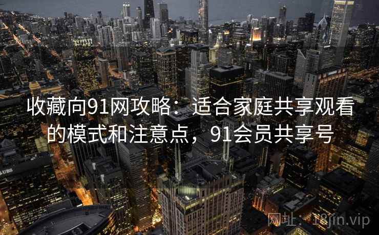 收藏向91网攻略：适合家庭共享观看的模式和注意点，91会员共享号