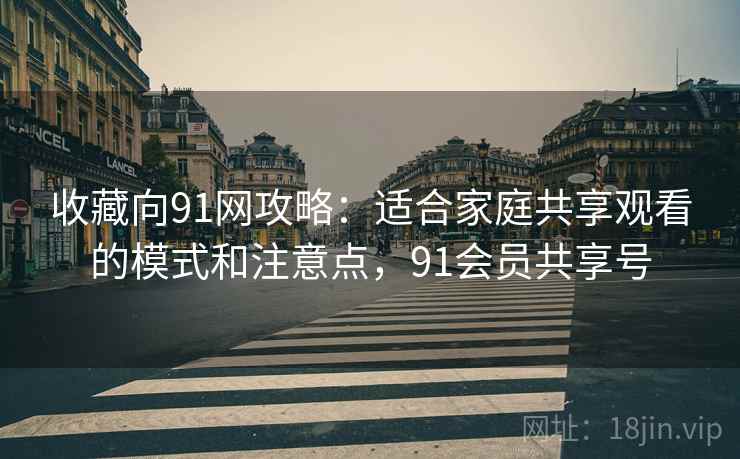 收藏向91网攻略：适合家庭共享观看的模式和注意点，91会员共享号