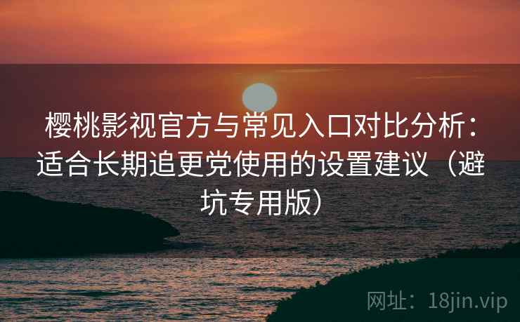 樱桃影视官方与常见入口对比分析：适合长期追更党使用的设置建议（避坑专用版）