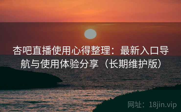 杏吧直播使用心得整理：最新入口导航与使用体验分享（长期维护版）
