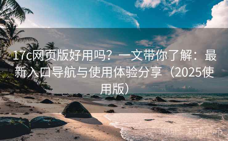 17c网页版好用吗？一文带你了解：最新入口导航与使用体验分享（2025使用版）