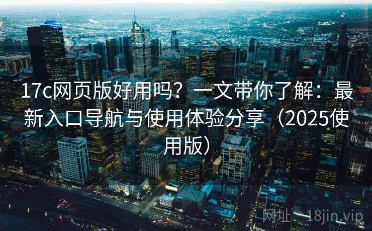 17c网页版好用吗？一文带你了解：最新入口导航与使用体验分享（2025使用版）