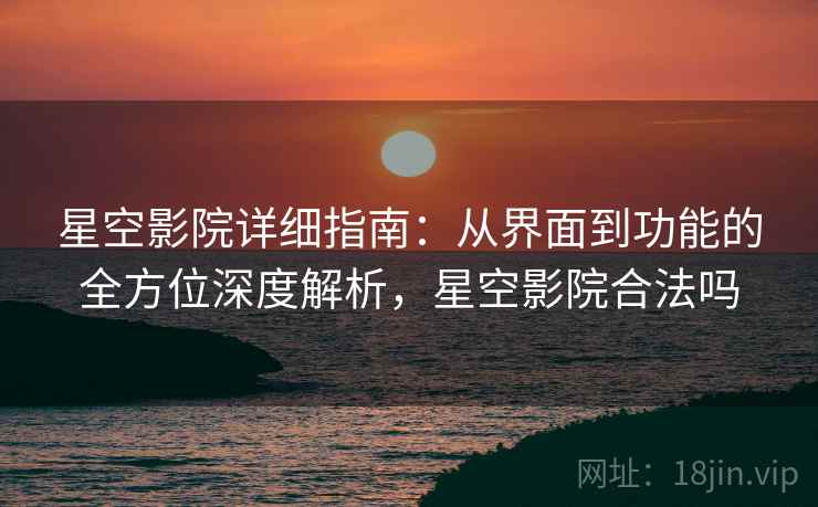 星空影院详细指南：从界面到功能的全方位深度解析，星空影院合法吗