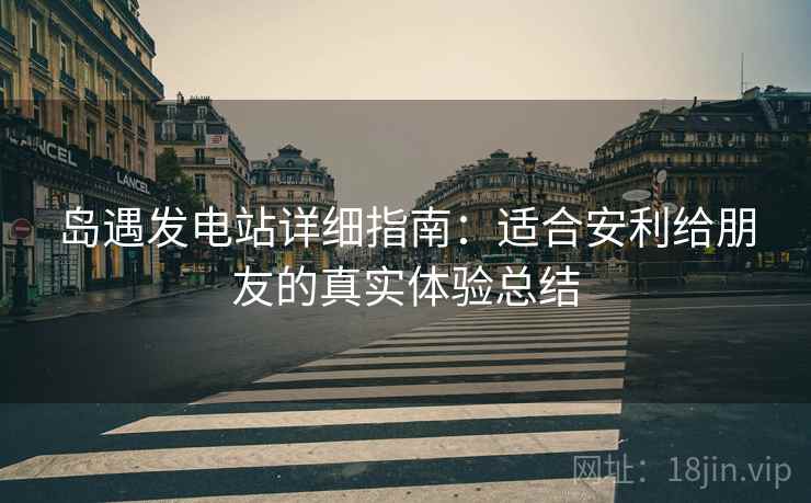 岛遇发电站详细指南：适合安利给朋友的真实体验总结