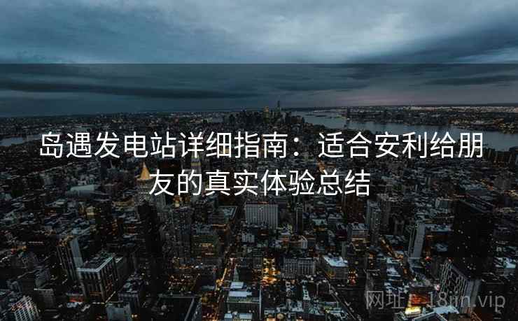岛遇发电站详细指南：适合安利给朋友的真实体验总结
