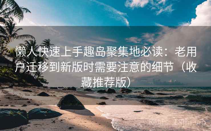 懒人快速上手趣岛聚集地必读：老用户迁移到新版时需要注意的细节（收藏推荐版）