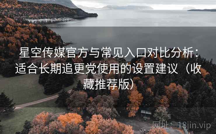 星空传媒官方与常见入口对比分析：适合长期追更党使用的设置建议（收藏推荐版）