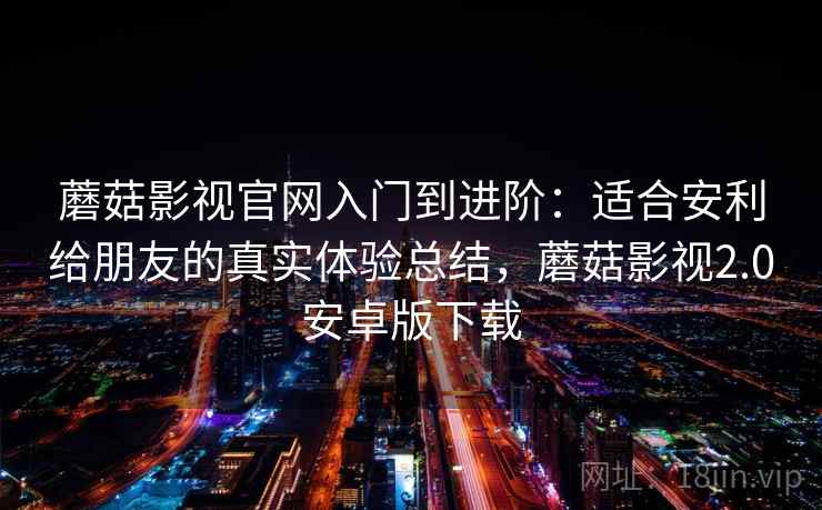 蘑菇影视官网入门到进阶：适合安利给朋友的真实体验总结，蘑菇影视2.0安卓版下载