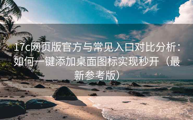 17c网页版官方与常见入口对比分析：如何一键添加桌面图标实现秒开（最新参考版）