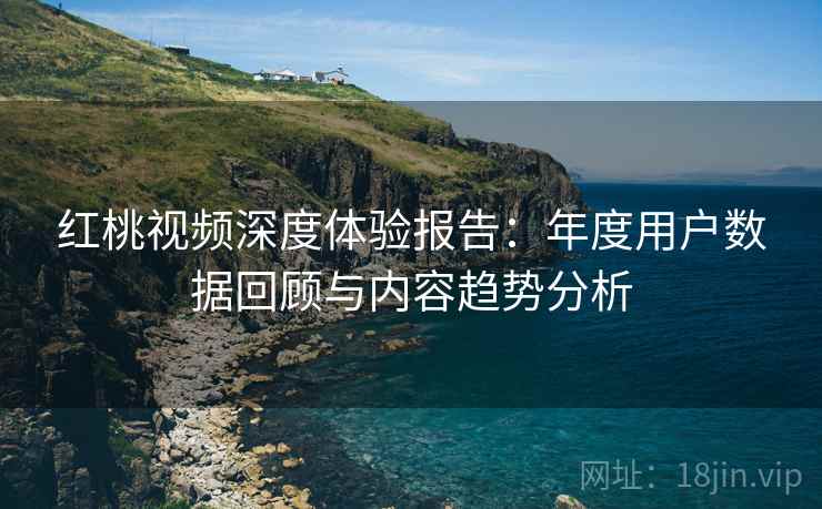红桃视频深度体验报告：年度用户数据回顾与内容趋势分析