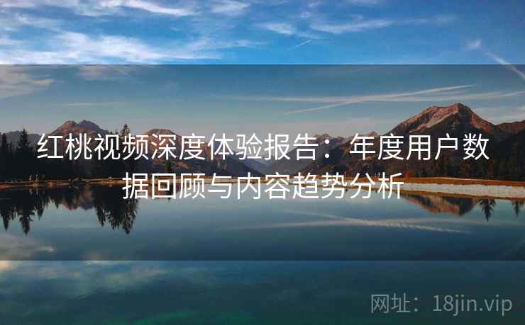 红桃视频深度体验报告：年度用户数据回顾与内容趋势分析