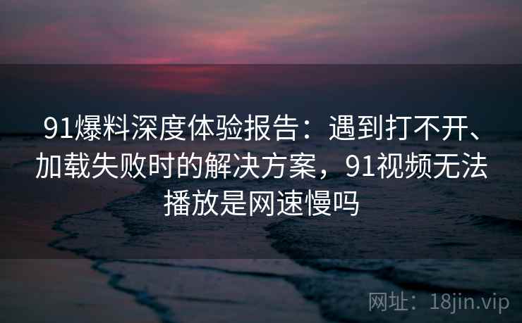 91爆料深度体验报告：遇到打不开、加载失败时的解决方案，91视频无法播放是网速慢吗