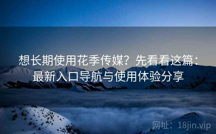 想长期使用花季传媒？先看看这篇：最新入口导航与使用体验分享